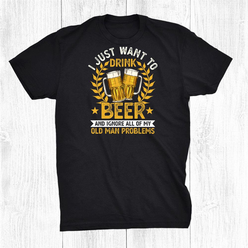 I Just Want To Drink Beer And Ignore My Old Man Problems Shirt I Just Want To Drink Beer And Ignore My Old Man Problems Shirt