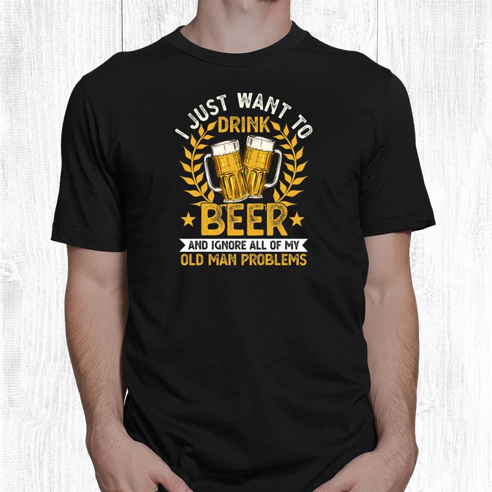 I Just Want To Drink Beer And Ignore My Old Man Problems Shirt I Just Want To Drink Beer And Ignore My Old Man Problems Shirt