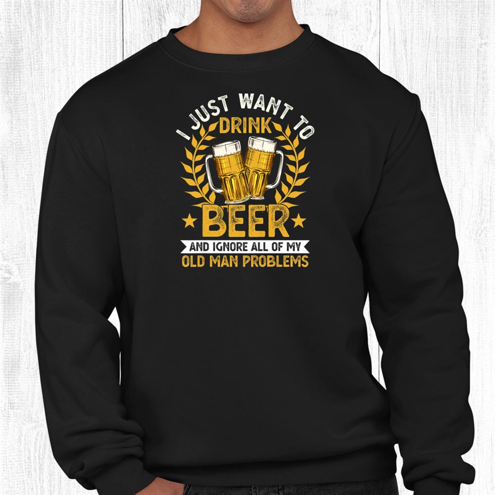 I Just Want To Drink Beer And Ignore My Old Man Problems Shirt I Just Want To Drink Beer And Ignore My Old Man Problems Shirt
