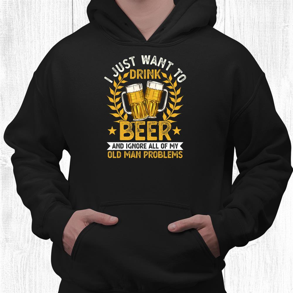 I Just Want To Drink Beer And Ignore My Old Man Problems Shirt I Just Want To Drink Beer And Ignore My Old Man Problems Shirt