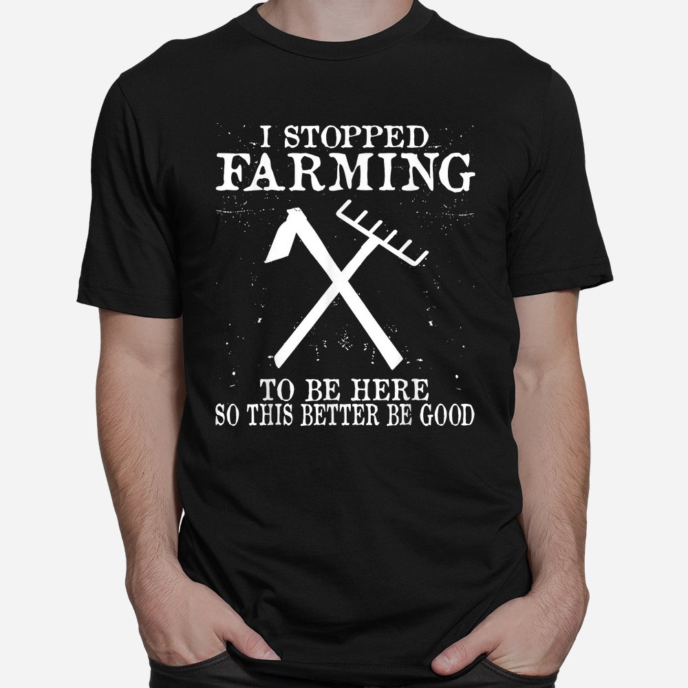 I Stopped Farming To Be Here So This Better Be Good Shirt I Stopped Farming To Be Here So This Better Be Good Shirt