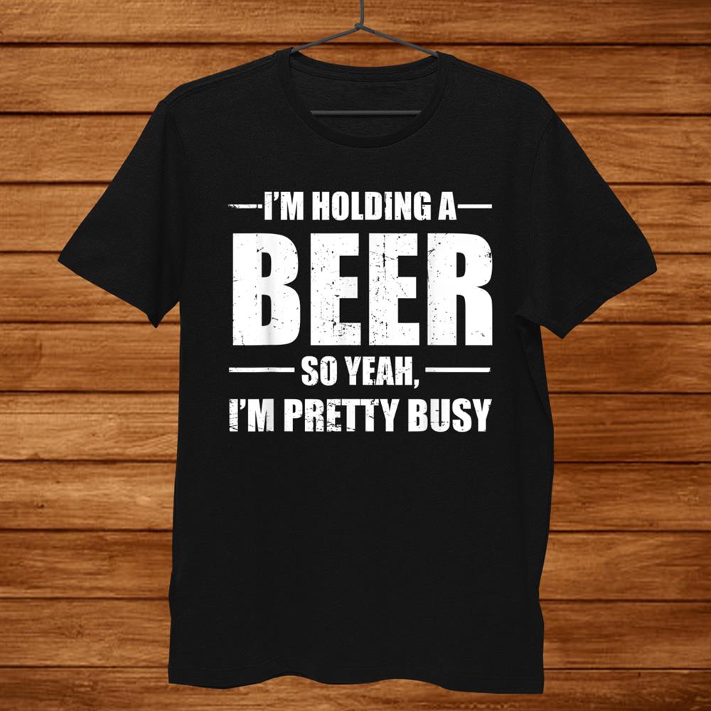 I’m Holding A Beer So Yeah I’m Pretty Busy Funny Shirt I’m Holding A Beer So Yeah I’m Pretty Busy Funny Shirt