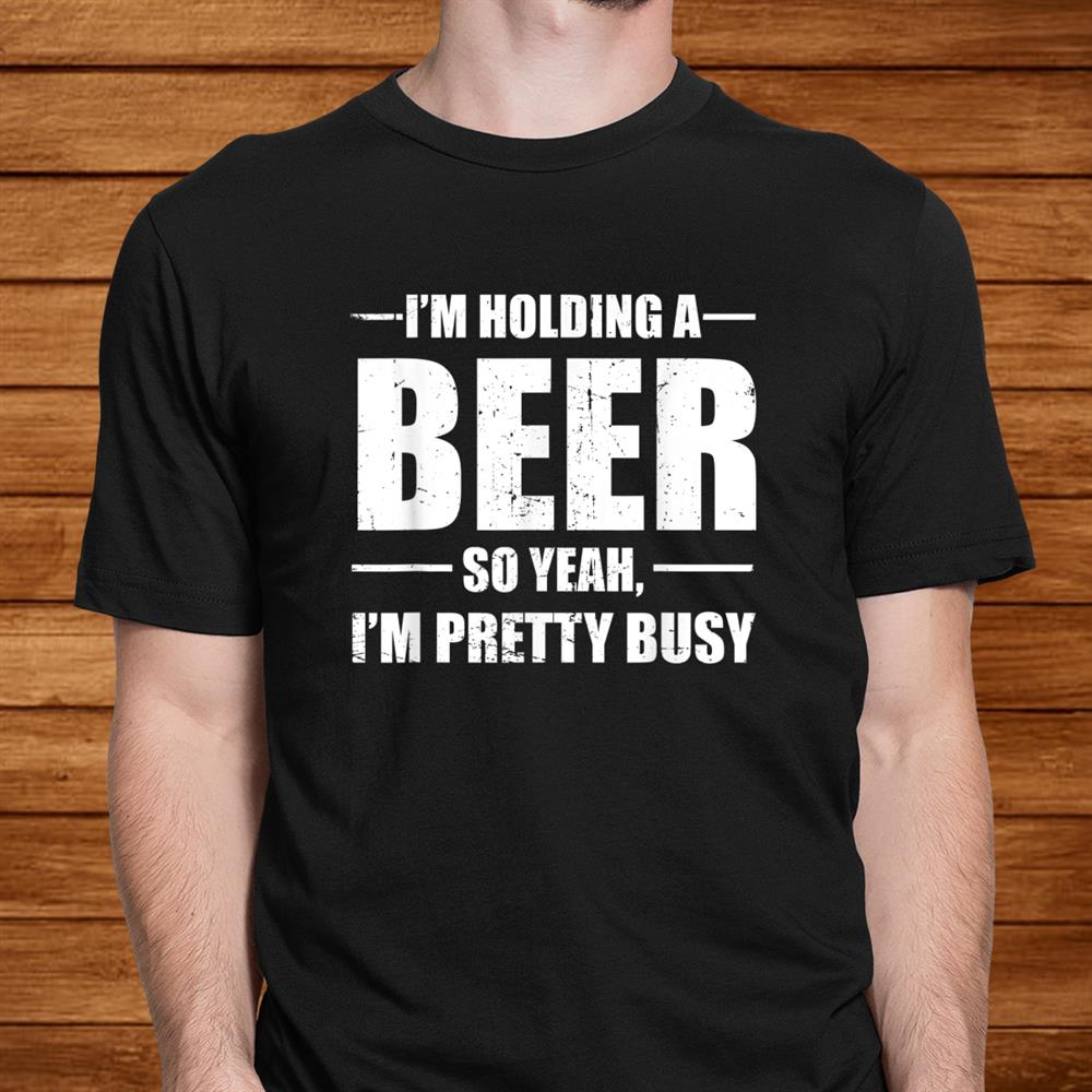 I’m Holding A Beer So Yeah I’m Pretty Busy Funny Shirt I’m Holding A Beer So Yeah I’m Pretty Busy Funny Shirt