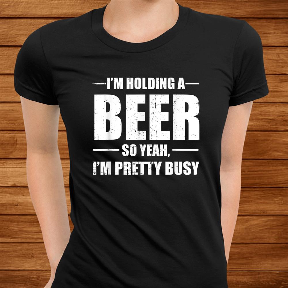 I’m Holding A Beer So Yeah I’m Pretty Busy Funny Shirt I’m Holding A Beer So Yeah I’m Pretty Busy Funny Shirt