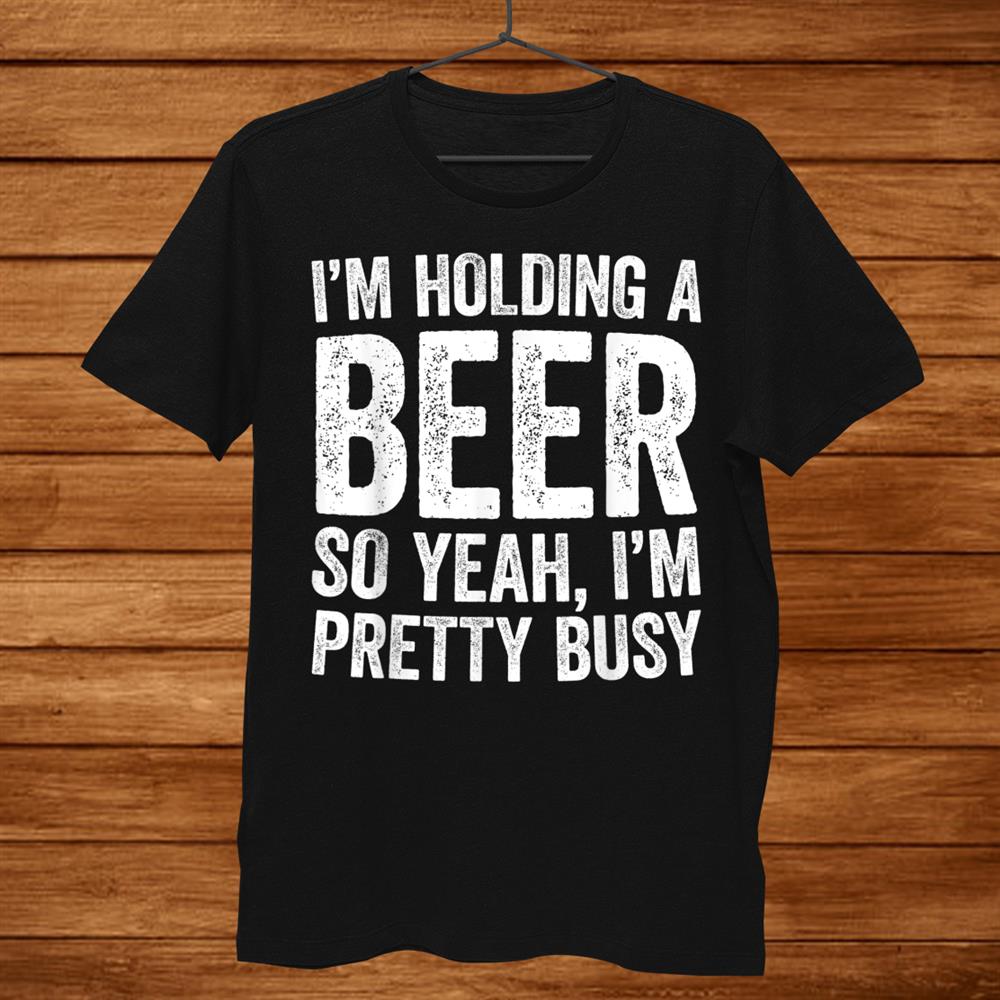 I’m Holding A Beer So Yeah I’m Pretty Busy Shirt I’m Holding A Beer So Yeah I’m Pretty Busy Shirt