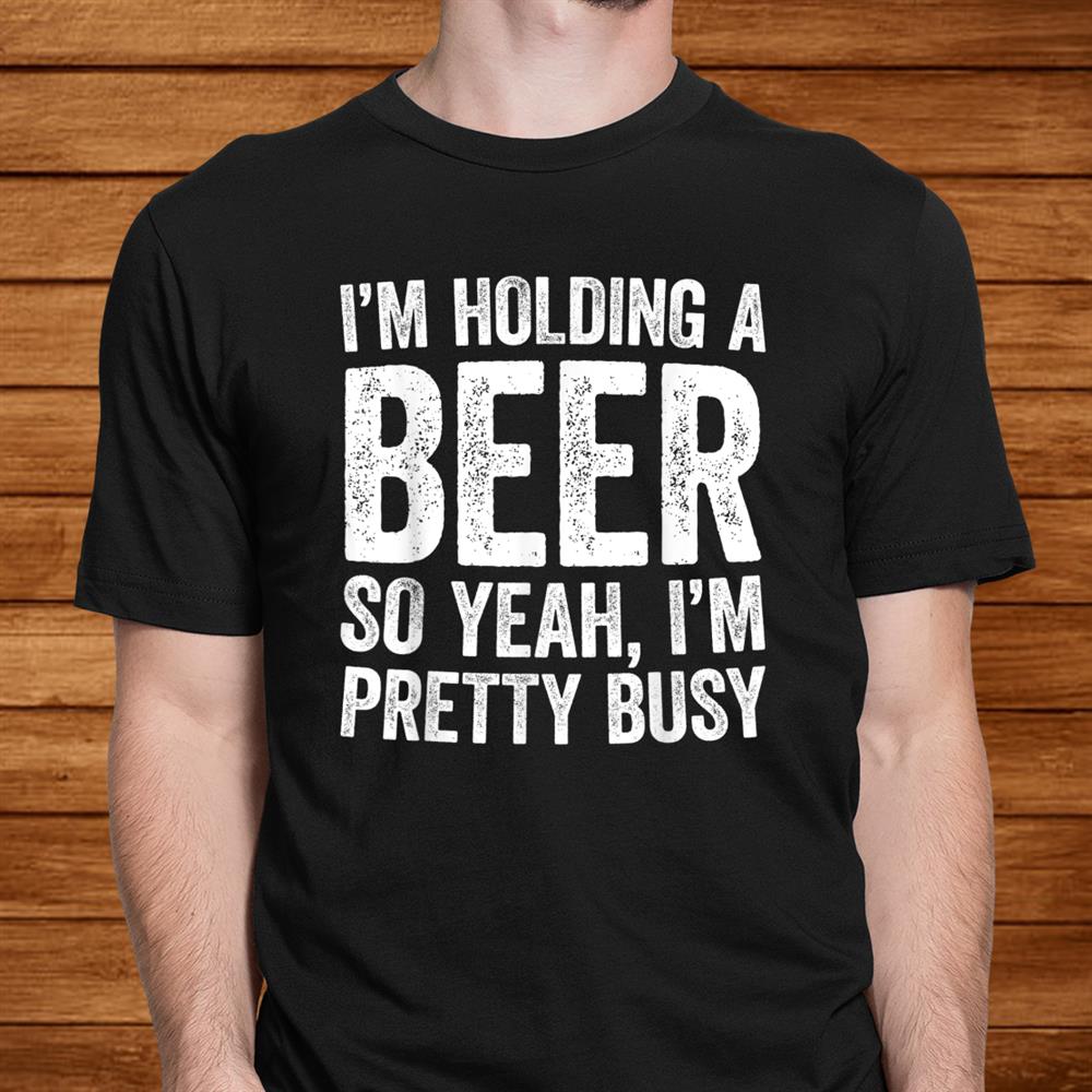 I’m Holding A Beer So Yeah I’m Pretty Busy Shirt I’m Holding A Beer So Yeah I’m Pretty Busy Shirt