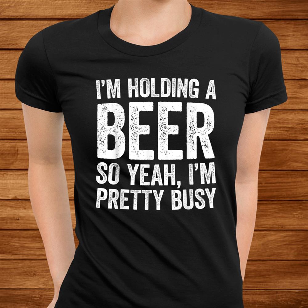 I’m Holding A Beer So Yeah I’m Pretty Busy Shirt I’m Holding A Beer So Yeah I’m Pretty Busy Shirt