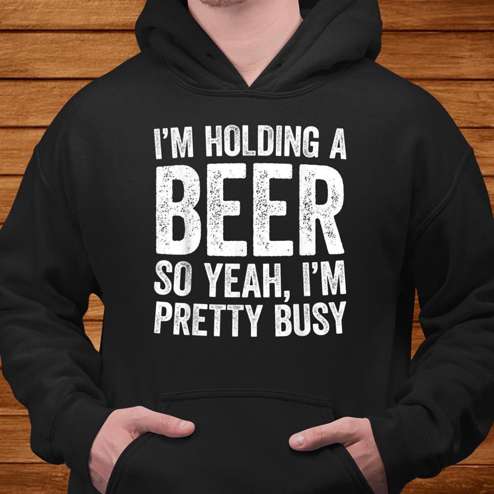 I’m Holding A Beer So Yeah I’m Pretty Busy Shirt I’m Holding A Beer So Yeah I’m Pretty Busy Shirt