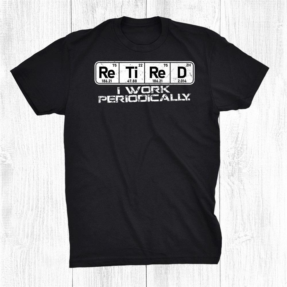 Retired Periodic Table I Work Periodically Teacher Science Shirt Retired Periodic Table I Work Periodically Teacher Science Shirt