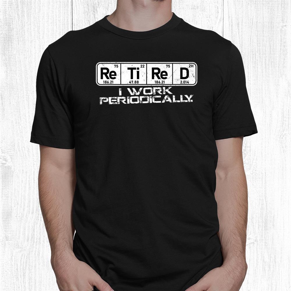 Retired Periodic Table I Work Periodically Teacher Science Shirt Retired Periodic Table I Work Periodically Teacher Science Shirt