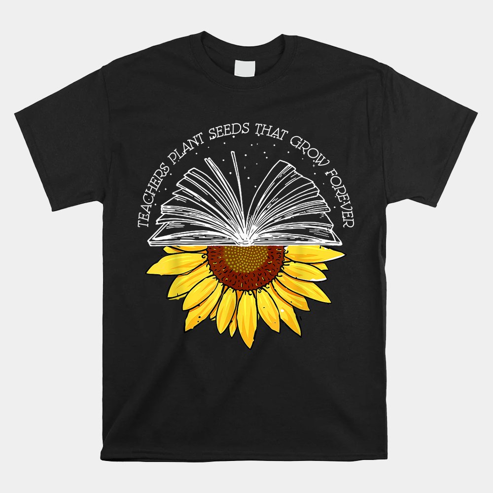 Teacher Plant Seeds That Grown Forever Sunflower Teacher Shirt Teacher Plant Seeds That Grown Forever Sunflower Teacher Shirt