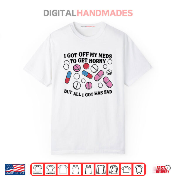 I Got Off My Meds To Get Horny But All I Got Was Sad Shirt